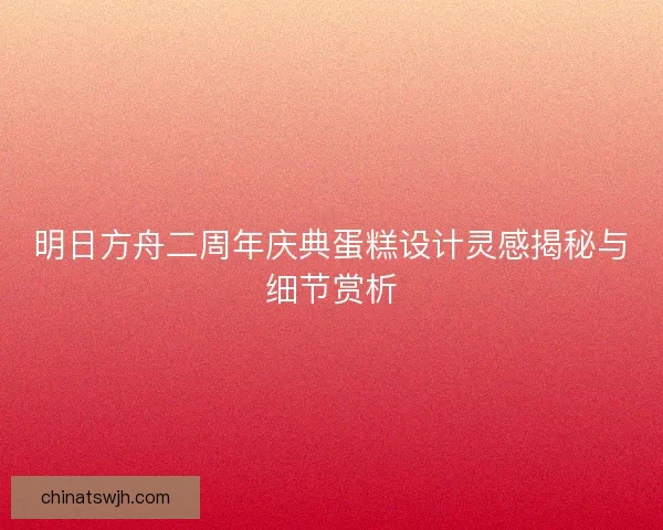 明日方舟二周年庆典蛋糕设计灵感揭秘与细节赏析