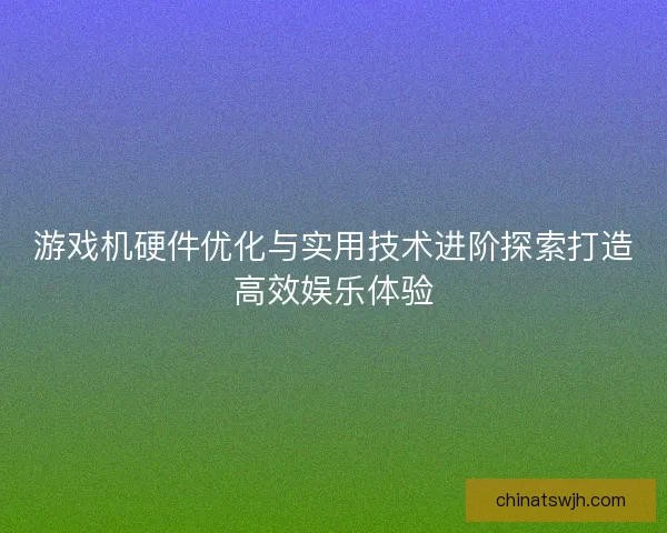 游戏机硬件优化与实用技术进阶探索打造高效娱乐体验