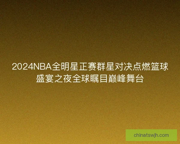 2024NBA全明星正赛群星对决点燃篮球盛宴之夜全球瞩目巅峰舞台