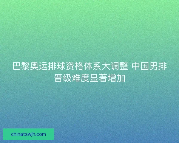 巴黎奥运排球资格体系大调整 中国男排晋级难度显著增加