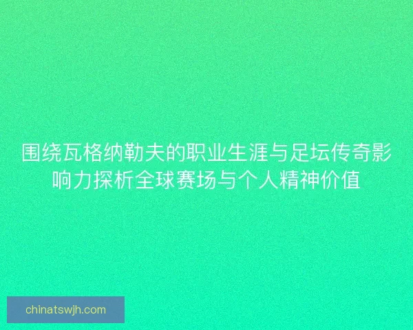 围绕瓦格纳勒夫的职业生涯与足坛传奇影响力探析全球赛场与个人精神价值