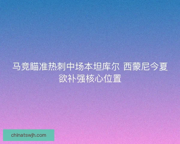 马竞瞄准热刺中场本坦库尔 西蒙尼今夏欲补强核心位置