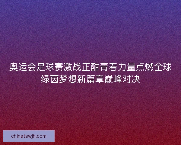 奥运会足球赛激战正酣青春力量点燃全球绿茵梦想新篇章巅峰对决