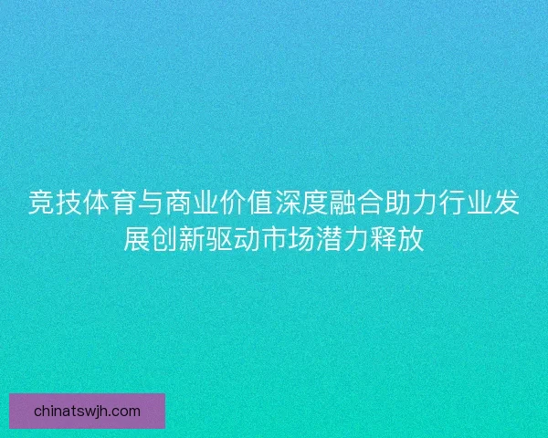 竞技体育与商业价值深度融合助力行业发展创新驱动市场潜力释放