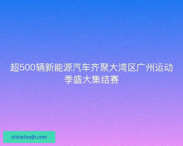 超500辆新能源汽车齐聚大湾区广州运动季盛大集结赛
