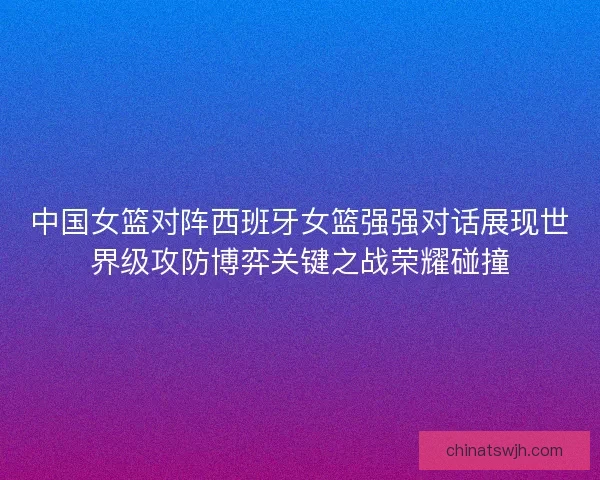中国女篮对阵西班牙女篮强强对话展现世界级攻防博弈关键之战荣耀碰撞