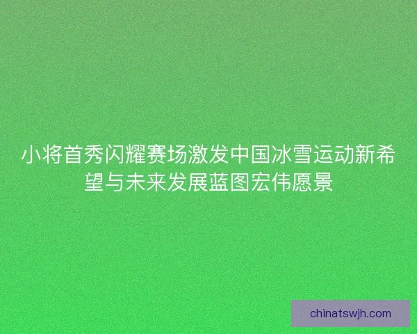 小将首秀闪耀赛场激发中国冰雪运动新希望与未来发展蓝图宏伟愿景