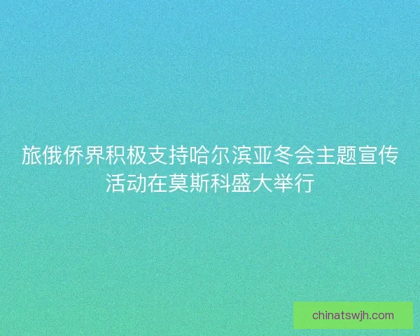 旅俄侨界积极支持哈尔滨亚冬会主题宣传活动在莫斯科盛大举行