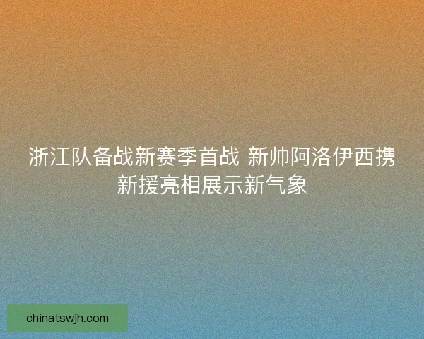 浙江队备战新赛季首战 新帅阿洛伊西携新援亮相展示新气象