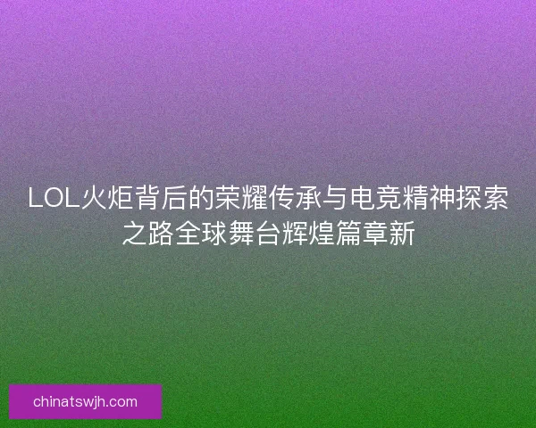 LOL火炬背后的荣耀传承与电竞精神探索之路全球舞台辉煌篇章新