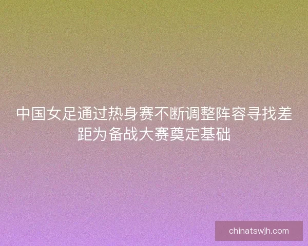中国女足通过热身赛不断调整阵容寻找差距为备战大赛奠定基础