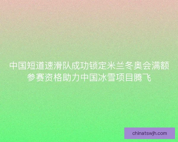 中国短道速滑队成功锁定米兰冬奥会满额参赛资格助力中国冰雪项目腾飞