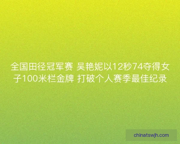 全国田径冠军赛 吴艳妮以12秒74夺得女子100米栏金牌 打破个人赛季最佳纪录